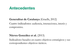 Generalitat de Catalunya (Graells, 2012)
Cuatro indicadores: audiencia, interacciones, interés y
compromiso.
Nieves González et al. (2013)
Indicadores basados en cuatro objetivos estratégicos y sus
correspondientes objetivos tácticos.
Antecedentes
 