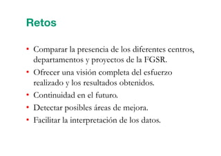 •  Comparar la presencia de los diferentes centros,
departamentos y proyectos de la FGSR.
•  Ofrecer una visión completa del esfuerzo
realizado y los resultados obtenidos.
•  Continuidad en el futuro.
•  Detectar posibles áreas de mejora.
•  Facilitar la interpretación de los datos.
Retos
 