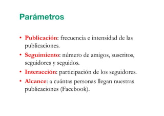 •  Publicación: frecuencia e intensidad de las
publicaciones.
•  Seguimiento: número de amigos, suscritos,
seguidores y seguidos.
•  Interacción: participación de los seguidores.
•  Alcance: a cuántas personas llegan nuestras
publicaciones (Facebook).
Parámetros
 