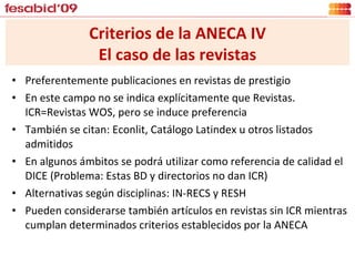 Preferentemente publicaciones en revistas de prestigio En este campo no se indica explícitamente que Revistas. ICR=Revistas WOS, pero se induce preferencia  También se citan: Econlit, Catálogo Latindex u otros listados admitidos En algunos ámbitos se podrá utilizar como referencia de calidad el DICE (Problema: Estas BD y directorios no dan ICR) Alternativas según disciplinas: IN-RECS y RESH Pueden considerarse también artículos en revistas sin ICR mientras cumplan determinados criterios establecidos por la ANECA Criterios de la ANECA IV El caso de las revistas 