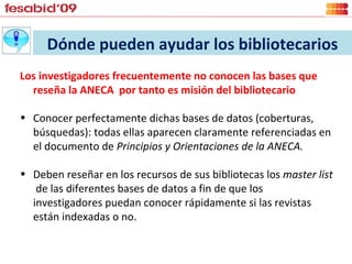 Dónde pueden ayudar los bibliotecarios Los investigadores frecuentemente no conocen las bases que reseña la ANECA  por tanto es misión del bibliotecario Conocer perfectamente dichas bases de datos (coberturas, búsquedas): todas ellas aparecen claramente referenciadas en el documento de  Principios y Orientaciones de la ANECA.  Deben reseñar en los recursos de sus bibliotecas los  master list  de las diferentes bases de datos a fin de que los investigadores puedan conocer rápidamente si las revistas están indexadas o no.  