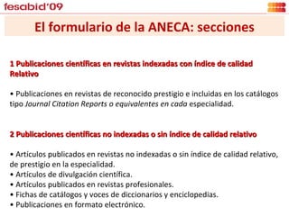 1 Publicaciones científicas en revistas indexadas con índice de calidad Relativo •  Publicaciones en revistas de reconocido prestigio e incluidas en los catálogos tipo  Journal Citation Reports o equivalentes en cada  especialidad. 2 Publicaciones científicas no indexadas o sin índice de calidad relativo  •  Artículos publicados en revistas no indexadas o sin índice de calidad relativo, de prestigio en la especialidad. •  Artículos de divulgación científica. •  Artículos publicados en revistas profesionales. •  Fichas de catálogos y voces de diccionarios y enciclopedias. •  Publicaciones en formato electrónico. El formulario de la ANECA: secciones 