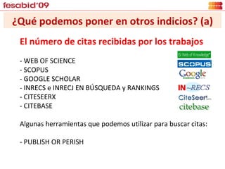 ¿Qué podemos poner en otros indicios? (a) El número de citas recibidas por los trabajos - WEB OF SCIENCE - SCOPUS - GOOGLE SCHOLAR - INRECS e INRECJ EN BÚSQUEDA y RANKINGS - CITESEERX - CITEBASE Algunas herramientas que podemos utilizar para buscar citas: - PUBLISH OR PERISH 