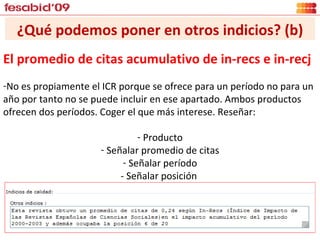 ¿Qué podemos poner en otros indicios? (b) El promedio de citas acumulativo de in-recs e in-recj No es propiamente el ICR porque se ofrece para un período no para un año por tanto no se puede incluir en ese apartado. Ambos productos ofrecen dos períodos. Coger el que más interese. Reseñar: Producto Señalar promedio de citas Señalar período - Señalar posición  