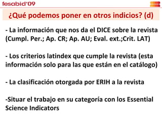 ¿Qué podemos poner en otros indicios? (d) - La información que nos da el DICE sobre la revista ( Cumpl. Per.; Ap. CR; Ap. AU; Eval. ext.;Crit. LAT) - Los criterios latindex que cumple la revista (esta información solo para las que están en el catálogo) - La clasificación otorgada por ERIH a la revista -Situar el trabajo en su categoría con los Essential Science Indicators 