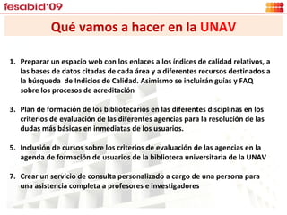 Qué vamos a hacer en la  UNAV Preparar un espacio web con los enlaces a los índices de calidad relativos, a las bases de datos citadas de cada área y a diferentes recursos destinados a la búsqueda  de Indicios de Calidad. Asimismo se incluirán guías y FAQ sobre los procesos de acreditación Plan de formación de los bibliotecarios en las diferentes disciplinas en los criterios de evaluación de las diferentes agencias para la resolución de las dudas más básicas en inmediatas de los usuarios. Inclusión de cursos sobre los criterios de evaluación de las agencias en la agenda de formación de usuarios de la biblioteca universitaria de la UNAV Crear un servicio de consulta personalizado a cargo de una persona para una asistencia completa a profesores e investigadores 