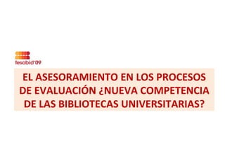EL ASESORAMIENTO EN LOS PROCESOS DE EVALUACIÓN ¿NUEVA COMPETENCIA DE LAS BIBLIOTECAS UNIVERSITARIAS? 