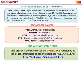 FACEBOOK : daniel torres salinas TWITTER : torressalinas BLOG :  http://ec3noticias.blogspot.com SITE :  http://sites.google.com/site/torressalinas MAIL : torressalinas@gmail.com Torres-Salinas, Daniel.  Qué deben saber las bibliotecas universitarias y los CRAI para ayudar al profesorado en la acreditación aneca. EN: TALLER: C apacitación de las bibliotecas para asesorar a los investigadores o ¿Cómo convertirnos en asesores de nuestros investigadores?.  FESABID '09: XI Jornadas Españolas de Documentación. 20/21/22 de Mayo 2009. Zaragoza REFERENCIA BIBLIOGRÁFICA DE ESTA PONENCIA CONTACTO CON EL AUTOR Más presentaciones y cursos del  GRUPO EC3  relacionados con el asesoramiento en las evaluaciones ANECA y CNEAI: http://ec3.ugr.es/seminarios1.htm MÁS MATERIALES SOBRE EL TEMA 