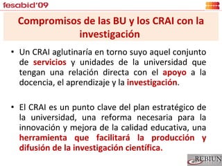Un CRAI aglutinaría en torno suyo aquel conjunto de  servicios  y unidades de la universidad que tengan una relación directa con el  apoyo  a la docencia, el aprendizaje y la  investigación . El CRAI es un punto clave del plan estratégico de la universidad, una reforma necesaria para la innovación y mejora de la calidad educativa, una  herramienta que facilitará la producción y difusión de la investigación científica . Compromisos de las BU y los CRAI con la investigación  
