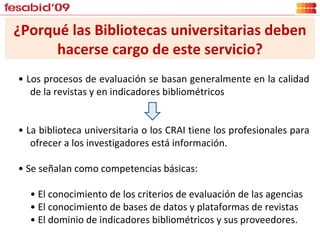 ¿Porqué las Bibliotecas universitarias deben hacerse cargo de este servicio? •  Los procesos de evaluación se basan generalmente en la calidad de la revistas y en indicadores bibliométricos •  La biblioteca universitaria o los CRAI tiene los profesionales para ofrecer a los investigadores está información.  •  Se señalan como competencias básicas: •  El conocimiento de los criterios de evaluación de las agencias •  El conocimiento de bases de datos y plataformas de revistas •  El dominio de indicadores bibliométricos y sus proveedores. 