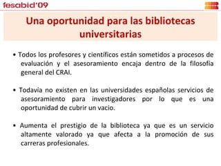 Una oportunidad para las bibliotecas universitarias •  Todos los profesores y científicos están sometidos a procesos de evaluación y el asesoramiento encaja dentro de la filosofía general del CRAI. •  Todavía no existen en las universidades españolas servicios de asesoramiento para investigadores por lo que es una oportunidad de cubrir un vacio. •  Aumenta el prestigio de la biblioteca ya que es un servicio altamente valorado ya que afecta a la promoción de sus carreras profesionales. 