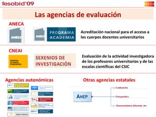 Las agencias de evaluación Acreditación nacional para el acceso a los cuerpos docentes universitarios CNEAI ANECA Evaluación de la actividad investigadora de los profesores universitarios y de las escalas científicas del CSIC  Agencias autonómicas Otras agencias estatales 