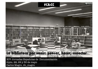 La biblioteca por venir: pensar, hacer, conectar
XIV Jornadas Españolas de Documentación
Gijón. 28, 29 y 30 de mayo
Carlos Magro. @c_magro
#CA:CC
 