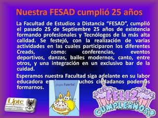 Nuestra FESAD cumplió 25 años
La Facultad de Estudios a Distancia “FESAD”, cumplió
el pasado 25 de Septiembre 25 años de existencia
formando profesionales y Tecnólogos de la más alta
calidad. Se festejó, con la realización de varias
actividades en las cuales participaron los diferentes
Creads,      como:        conferencias,      eventos
deportivos, danzas, bailes modernos, canto, entre
otros, y una integración en un exclusivo bar de la
cuidad.
Esperamos nuestra Facultad siga adelante en su labor
educadora en la que muchos ciudadanos podemos
formarnos.
 