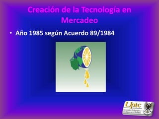 Creación de la Tecnología en
              Mercadeo
• Año 1985 según Acuerdo 89/1984
 