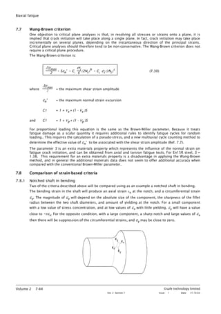 Biaxial fatigue
7.7 Wang-Brown criterion
One objection to critical plane analyses is that, in resolving all stresses or strains onto a plane, it is
implied that crack initiation will take place along a single plane. In fact, crack initiation may take place
incrementally on several planes, depending on the instantaneous direction of the principal strains.
Critical plane analyses should therefore tend to be non-conservative. The Wang-Brown criterion does not
require a critical plane procedure.
The Wang-Brown criterion is:
∆γmax
2
+ Sεn
∗
= C1
σ'f
E
(2Nf
)
b
+ C2
ε'f
(2Nf
)
c
(7.30)
where
∆γmax
2 = the maximum shear strain amplitude
εn
∗
= the maximum normal strain excursion
C1 = 1 + νe + (1 - νe )S
and C1 = 1 + νp + (1 - νp )S
For proportional loading this equation is the same as the Brown-Miller parameter. Because it treats
fatigue damage as a scalar quantity it requires additional rules to identify fatigue cycles for random
loading.. This requires the calculation of a pseudo-stress, and a new multiaxial cycle counting method to
determine the effective value of εn
∗
to be associated with the shear strain amplitude (Ref. 7.7).
The parameter S is an extra materials property which represents the influence of the normal strain on
fatigue crack initiation, and can be obtained from axial and torsion fatigue tests. For En15R steel, S =
1.38. This requirement for an extra materials property is a disadvantage in applying the Wang-Brown
method, and in general the additional materials data does not seem to offer additional accuracy when
compared with the conventional Brown-Miller parameter.
7.8 Comparison of strain-based criteria
7.8.1 Notched shaft in bending
Two of the criteria described above will be compared using as an example a notched shaft in bending.
The bending strain in the shaft will produce an axial strain εx at the notch, and a circumferential strain
εy. The magnitude of εy will depend on the absolute size of the component, the sharpness of the fillet
radius between the two shaft diameters, and amount of yielding at the notch. For a small component
with a low value of stress concentration, and at low values of εx with little yielding, εy will have a value
close to -νεx. For the opposite condition, with a large component, a sharp notch and large values of εx
then there will be suppression of the circumferential strains, and εy may be close to zero.
©safe technology limited
Vol. 2 Section 7 Issue: 1 Date: 31.10.02
Volume 2 7-44
 