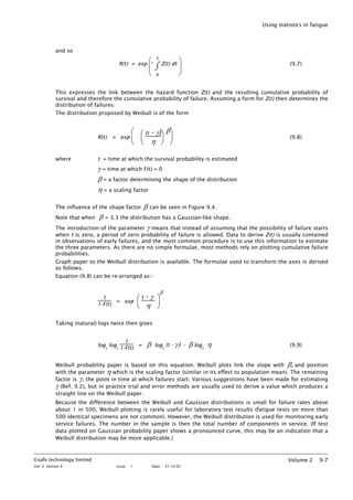 Using statistics in fatigue
and so
R(t) = exp






⌡
⌠
o
t
Z(t) dt (9.7)
This expresses the link between the hazard function Z(t) and the resulting cumulative probability of
survival and therefore the cumulative probability of failure. Assuming a form for Z(t) then determines the
distribution of failures.
The distribution proposed by Weibull is of the form
R(t) = exp






-






(t - γ)
η
β
(9.8)
where t = time at which the survival probability is estimated
γ = time at which F(t) = 0
β = a factor determining the shape of the distribution
η = a scaling factor
The influence of the shape factor β can be seen in Figure 9.4.
Note that when β = 3.3 the distribution has a Gaussian-like shape.
The introduction of the parameter γ means that instead of assuming that the possibility of failure starts
when t is zero, a period of zero probability of failure is allowed. Data to derive Z(t) is usually contained
in observations of early failures, and the most common procedure is to use this information to estimate
the three parameters. As there are no simple formulae, most methods rely on plotting cumulative failure
probabilities.
Graph paper to the Weibull distribution is available. The formulae used to transform the axes is derived
as follows.
Equation (9.8) can be re-arranged as:-
1
1-F(t)
= exp






t - γ
η
β
Taking (natural) logs twice then gives
loge
loge
1
1-F(t)
= β loge
(t - γ) - β loge
η (9.9)
Weibull probability paper is based on this equation. Weibull plots link the slope with β, and position
with the parameter η which is the scaling factor (similar in its effect to population mean). The remaining
factor is γ, the point in time at which failures start. Various suggestions have been made for estimating
γ (Ref. 9.2), but in practice trial and error methods are usually used to derive a value which produces a
straight line on the Weibull paper.
Because the difference between the Weibull and Gaussian distributions is small for failure rates above
about 1 in 500, Weibull plotting is rarely useful for laboratory test results (fatigue tests on more than
500 identical specimens are not common). However, the Weibull distribution is used for monitoring early
service failures. The number in the sample is then the total number of components in service. (If test
data plotted on Gaussian probability paper shows a pronounced curve, this may be an indication that a
Weibull distribution may be more applicable.)
©safe technology limited
Vol. 2 Section 9 Issue : 1 Date: 31.10.02
Volume 2 9-7
 
