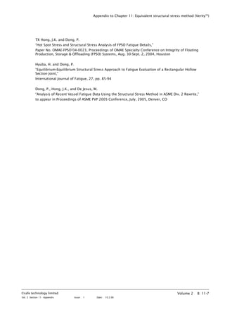 Appendix to Chapter 11: Equivalent structural stress method (VerityTM
)
TX Hong, J.K. and Dong, P.
“Hot Spot Stress and Structural Stress Analysis of FPSO Fatigue Details,”
Paper No. OMAE-FPSO’04-0023, Proceedings of OMAE Specialty Conference on Integrity of Floating
Production, Storage & Offloading (FPSO) Systems, Aug. 30-Sept. 2, 2004, Houston
Hyuba, H. and Dong, P.
“Equilibrium-Equilibrium Structural Stress Approach to Fatigue Evaluation of a Rectangular Hollow
Section Joint,”
International Journal of Fatigue, 27, pp. 85-94
Dong, P., Hong, J.K., and De Jesus, M.
“Analysis of Recent Vessel Fatigue Data Using the Structural Stress Method in ASME Div. 2 Rewrite,”
to appear in Proceedings of ASME PVP 2005 Conference, July, 2005, Denver, CO
©safe technology limited
Vol. 2 Section 11 - Appendix Issue : 1 Date: 10.2.06
Volume 2 B: 11-7
 