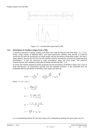 Fatigue analysis from the PSD
Figure 12.7 A broad band signal and its PSD
12.4 Calculation of rainflow ranges from a PSD
A significant advance in fatigue analysis from PSD's was made by Sherratt and Dirlik (Refs. 12.1, 12.2).
Using a large number of idealised PSD's, and signal generation software, they derived an empirical
expression for both the distribution of simple ranges and the distribution of Rainflow ranges. This was a
major advance, because for the first time the method could be assessed for accuracy by comparing cycle
distributions - it was not necessary to make assumptions about S-N curve slopes. The empirical
relationship was later validated analytically by Bishop and Sherratt (Ref. 12.3)
In outline the method adopted by Dirlik proposed that the distribution of Rainflow ranges was a sum of
three distributions, an exponential function and two Rayleigh functions. It was proposed that the
probability density distribution of Rainflow cycle ranges was given by
Prr(z) = c1




1
τ
e
-z
τ
+ c2




z
α2
e
-z2
2a2
+ c3 z e
-z2
2
where c1 + c2 + c3 = 1
c1 =
2(xm - γ 2)
1 + ν 2
α =
γ - xm - c1
2
1 - ν - c1 + c2
c2 =
1 - γ - c1 + c1
2
1 - α
τ =
1.25
c1
(γ - c3 - c2)
z is a normalised parameter for the cycle range, and is obtained by dividing the cycle range x by 2σ.
©safe technology limited
Vol. 2 Section 11 Issue : 1 Date: 31.10.02
Volume 2 12-6
 