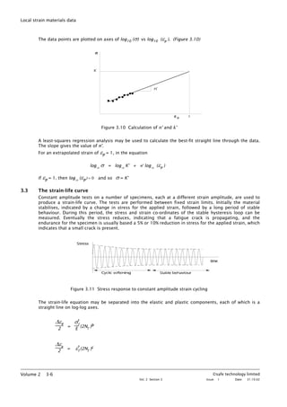 Local strain materials data
The data points are plotted on axes of log10 (σ) vs log10 (εp ). (Figure 3.10)
Figure 3.10 Calculation of n’ and k’
A least-squares regression analysis may be used to calculate the best-fit straight line through the data.
The slope gives the value of n'.
For an extrapolated strain of εp = 1, in the equation
log10
σ = log10
K' + n' log10
(εp )
if εp = 1, then log10
(εp) = 0 and so σ = K'
3.3 The strain-life curve
Constant amplitude tests on a number of specimens, each at a different strain amplitude, are used to
produce a strain-life curve. The tests are performed between fixed strain limits. Initially the material
stabilises, indicated by a change in stress for the applied strain, followed by a long period of stable
behaviour. During this period, the stress and strain co-ordinates of the stable hysteresis loop can be
measured. Eventually the stress reduces, indicating that a fatigue crack is propagating, and the
endurance for the specimen is usually based a 5% or 10% reduction in stress for the applied strain, which
indicates that a small crack is present.
Figure 3.11 Stress response to constant amplitude strain cycling
The strain-life equation may be separated into the elastic and plastic components, each of which is a
straight line on log-log axes.
∆εe
2
=
σ'f
E
(2Nf
)b
∆εp
2
= ε'f
(2Nf
)c
©safe technology limited
Vol. 2 Section 3 Issue: 1 Date: 31.10.02
Volume 2 3-6
 