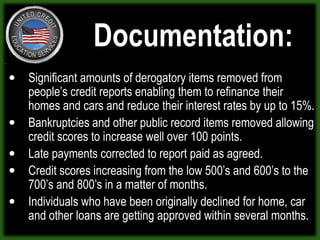 Documentation:Significant amounts of derogatory items removed from people’s credit reports enabling them to refinance their homes and cars and reduce their interest rates by up to 15%. Bankruptcies and other public record items removed allowing credit scores to increase well over 100 points.Late payments corrected to report paid as agreed.Credit scores increasing from the low 500’s and 600’s to the 700’s and 800’s in a matter of months.Individuals who have been originally declined for home, car and other loans are getting approved within several months.  