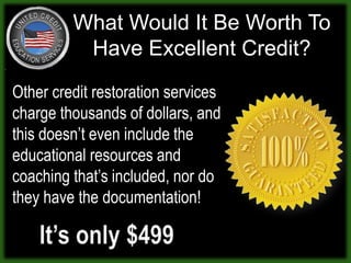 What Would It Be Worth To Have Excellent Credit?Other credit restoration services charge thousands of dollars, and this doesn’t even include the educational resources and coaching that’s included, nor do they have the documentation! It’s only $499