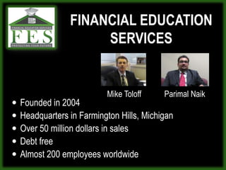 FINANCIAL EDUCATION SERVICES  Mike ToloffParimalNaikFounded in 2004Headquarters in Farmington Hills, MichiganOver 50 million dollars in salesDebt freeAlmost 200 employees worldwide