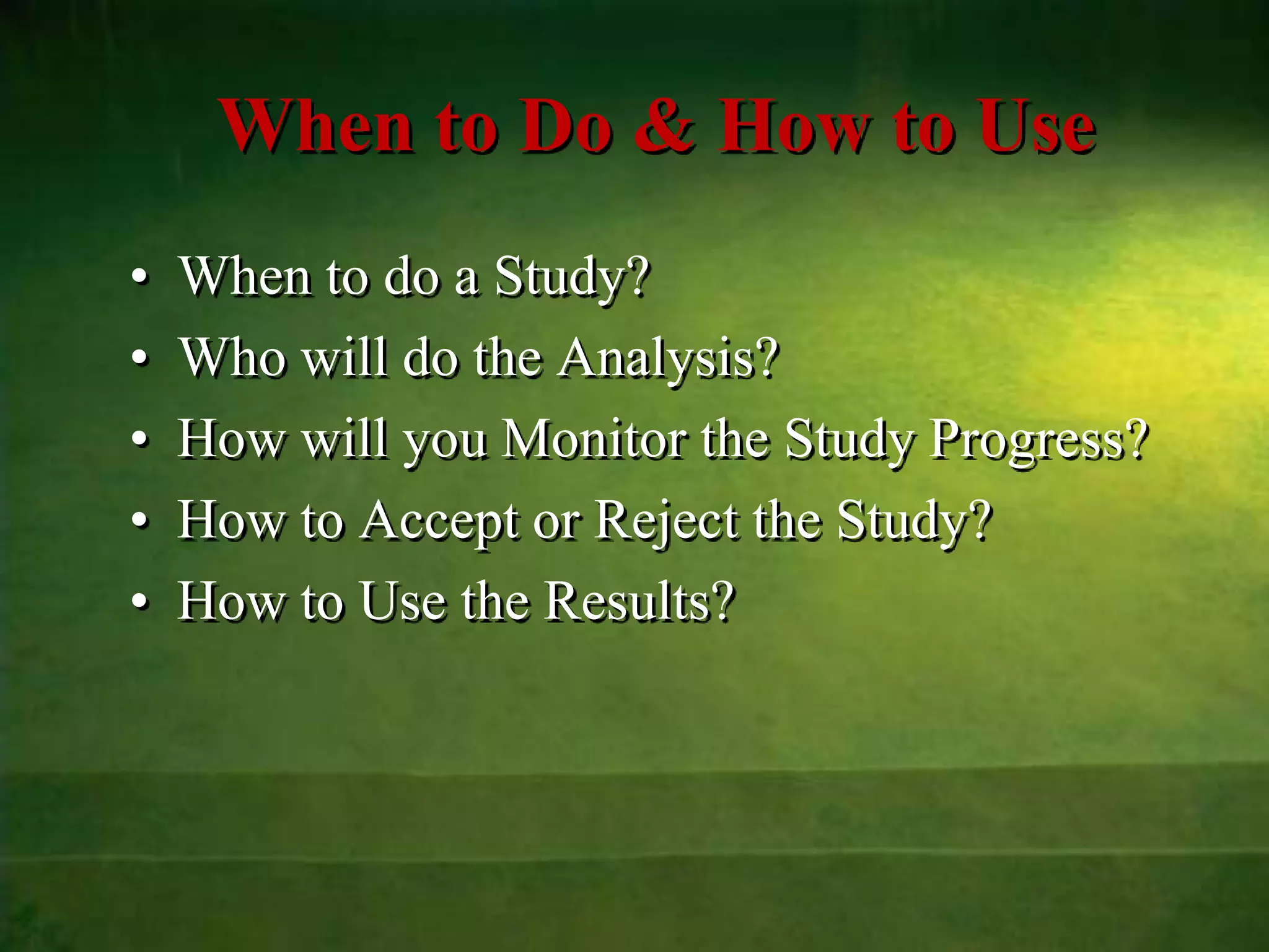When to Do & How to Use
•   When to do a Study?
•   Who will do the Analysis?
•   How will you Monitor the Study Progress?
•   How to Accept or Reject the Study?
•   How to Use the Results?
 