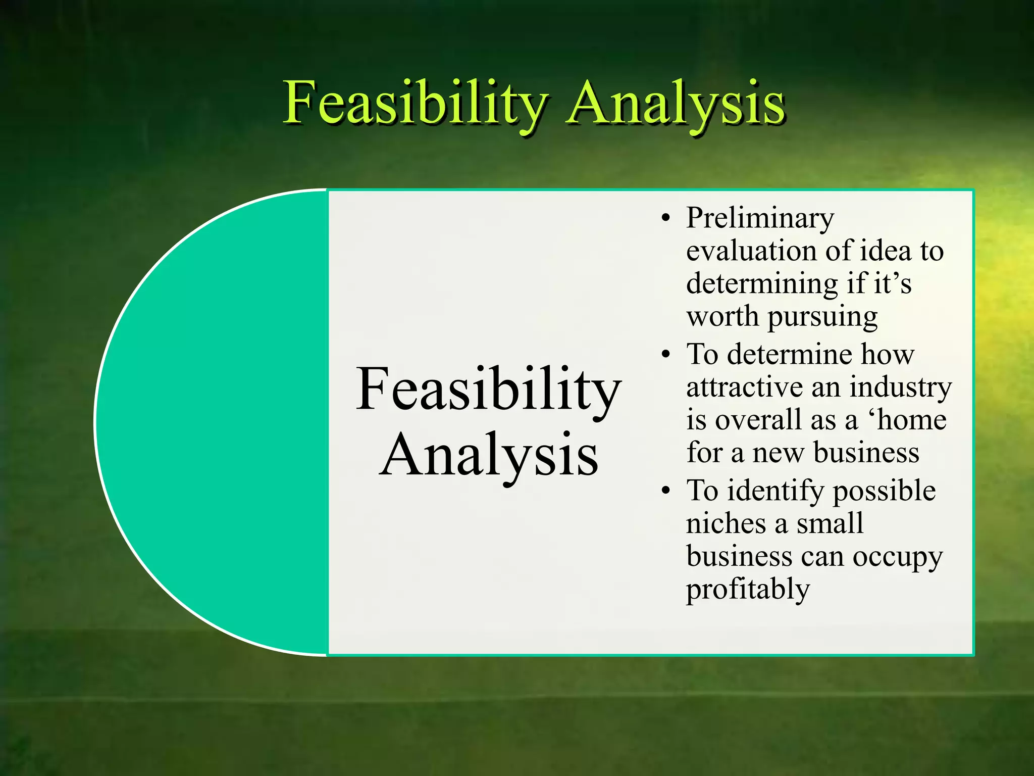 Feasibility Analysis
                • Preliminary
                  evaluation of idea to
                  determining if it‟s
                  worth pursuing
                • To determine how
  Feasibility     attractive an industry
                  is overall as a „home
   Analysis       for a new business
                • To identify possible
                  niches a small
                  business can occupy
                  profitably
 