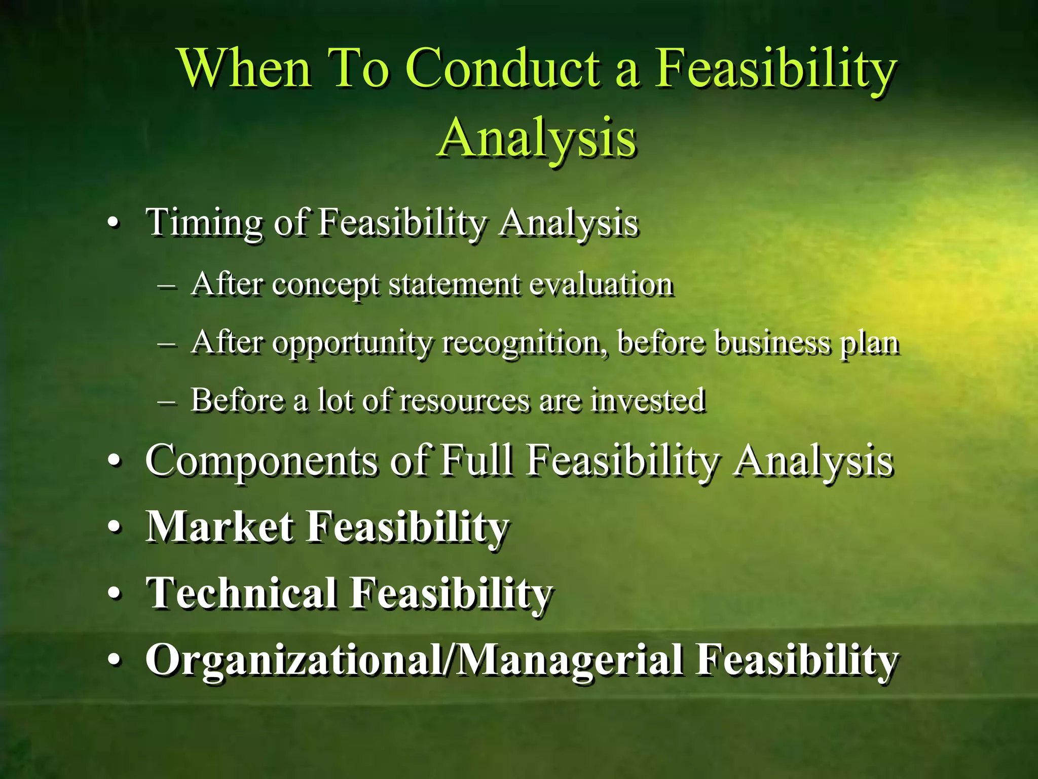 When To Conduct a Feasibility
              Analysis
• Timing of Feasibility Analysis
    – After concept statement evaluation
    – After opportunity recognition, before business plan
    – Before a lot of resources are invested
•   Components of Full Feasibility Analysis
•   Market Feasibility
•   Technical Feasibility
•   Organizational/Managerial Feasibility
 