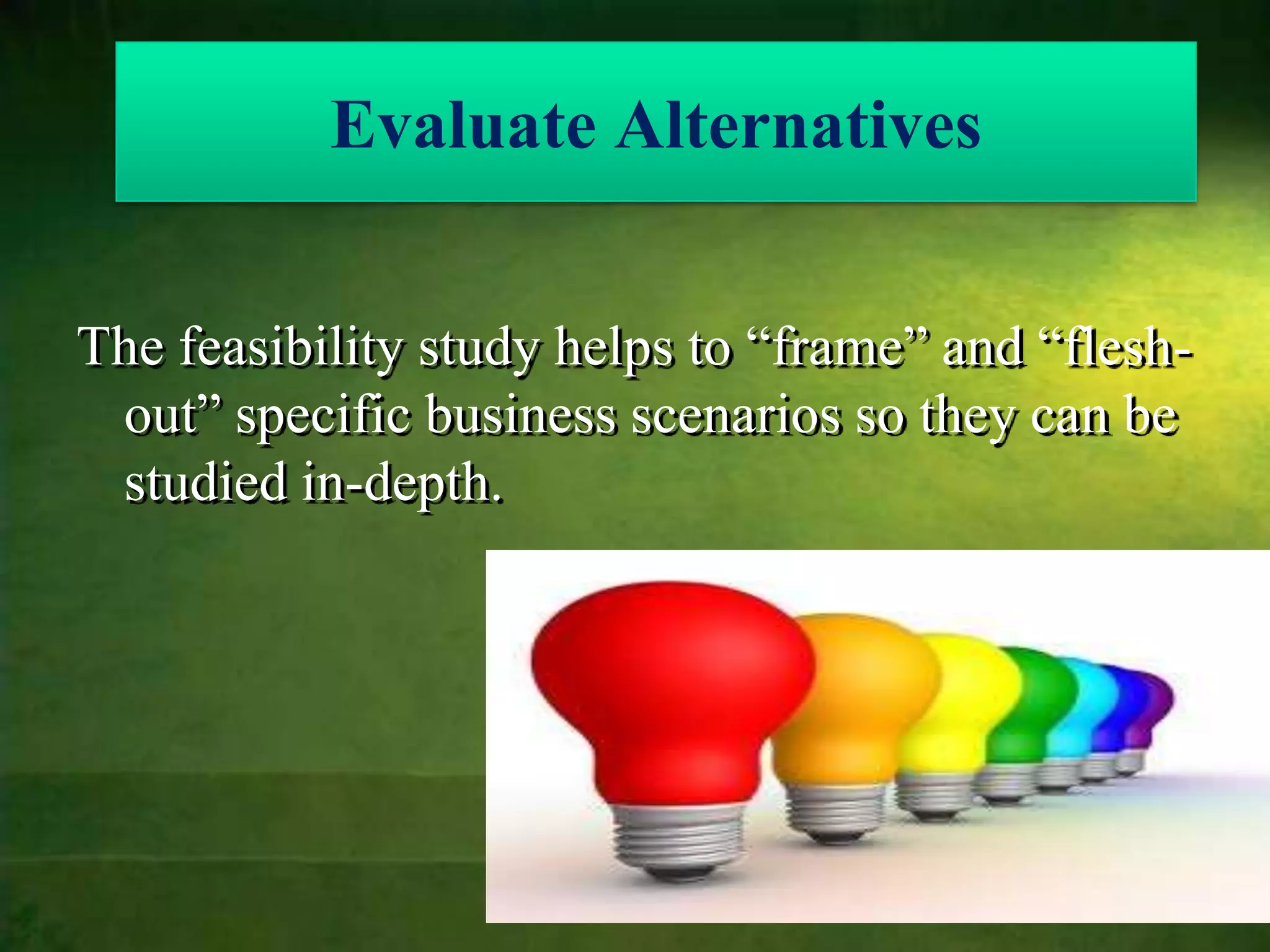 Evaluate Alternatives


The feasibility study helps to “frame” and “flesh-
 out” specific business scenarios so they can be
 studied in-depth.
 