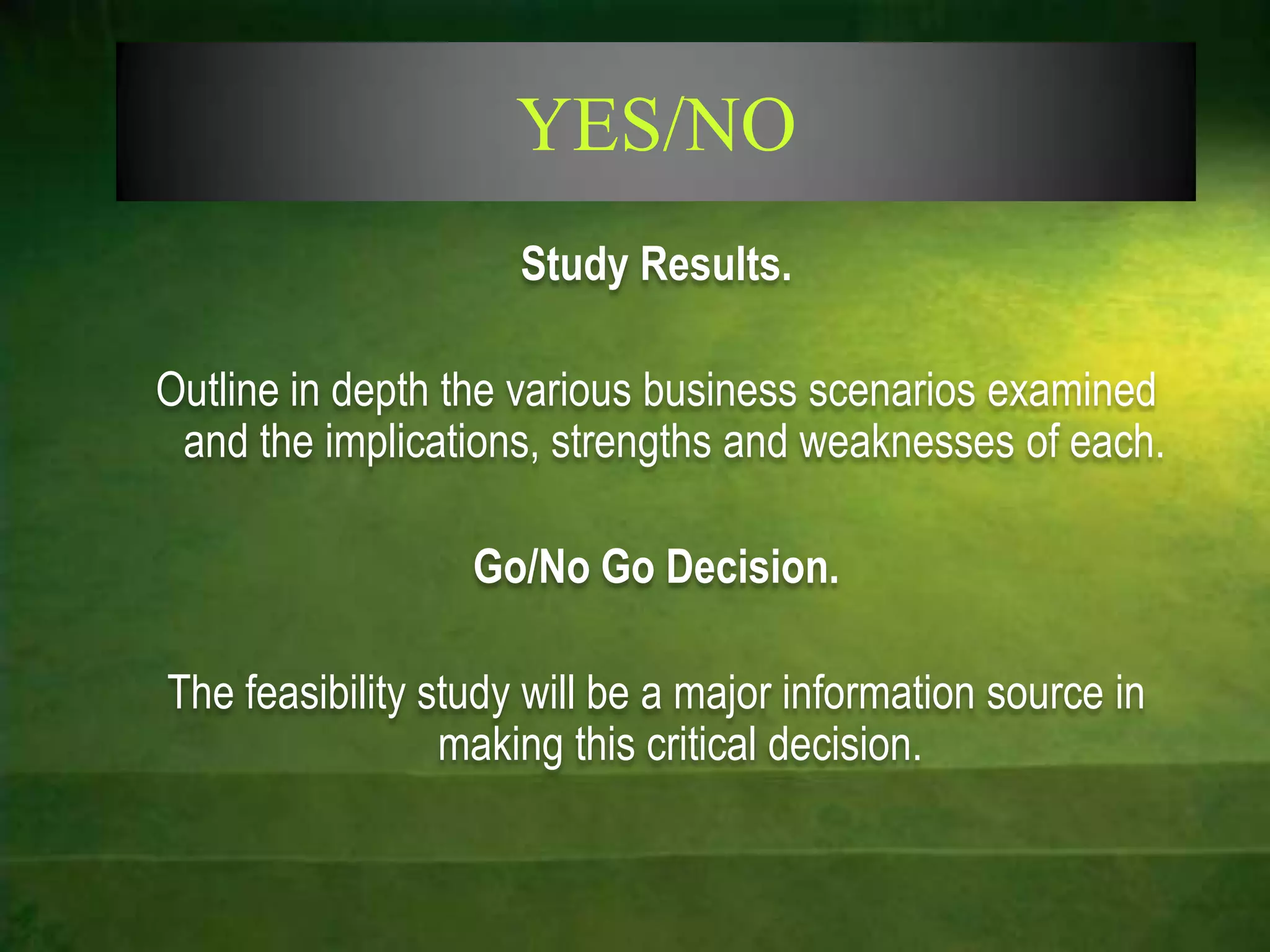 YES/NO
                     Study Results.

Outline in depth the various business scenarios examined
 and the implications, strengths and weaknesses of each.

                  Go/No Go Decision.

The feasibility study will be a major information source in
                 making this critical decision.
 
