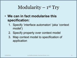 Modularity – 1st Try
• We can in fact modularise this
specification:
1. Specify ‘interface automaton’ (aka ‘context
model’)
2. Specify property over context model
3. Map context model to specification of
application
12/04/2015 (c) Steffen Zschaler, Francisco Duran, et al. 11
 