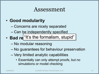 Assessment
• Good modularity
– Concerns are nicely separated
– Can be independently specified
• Bad reasoning
– No modular reasoning
– No guarantees for behaviour preservation
– Very limited analytic capabilities
• Essentially can only attempt proofs, but no
simulations or model checking
12/04/2015 (c) Steffen Zschaler, Francisco Duran, et al. 15
“It’s the formalism, stupid”
 