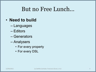 But no Free Lunch...
• Need to build
– Languages
– Editors
– Generators
– Analysers
• For every property
• For every DSL
12/04/2015 (c) Steffen Zschaler, Francisco Duran, et al. 3
 