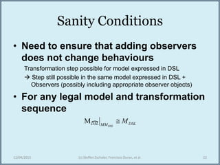 Sanity Conditions
• Need to ensure that adding observers
does not change behaviours
Transformation step possible for model expressed in DSL
 Step still possible in the same model expressed in DSL +
Observers (possibly including appropriate observer objects)
• For any legal model and transformation
sequence
12/04/2015 (c) Steffen Zschaler, Francisco Duran, et al. 22
DSLMMDSL M
DSL
M
 