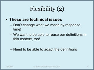 Flexibility (2)
• These are technical issues
– Don’t change what we mean by response
time!
– We want to be able to reuse our definitions in
this context, too!
– Need to be able to adapt the definitions
12/04/2015 (c) Steffen Zschaler, Francisco Duran, et al. 27
 
