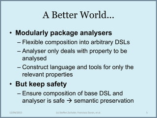 A Better World...
• Modularly package analysers
– Flexible composition into arbitrary DSLs
– Analyser only deals with property to be
analysed
– Construct language and tools for only the
relevant properties
• But keep safety
– Ensure composition of base DSL and
analyser is safe  semantic preservation
12/04/2015 (c) Steffen Zschaler, Francisco Duran, et al. 5
 