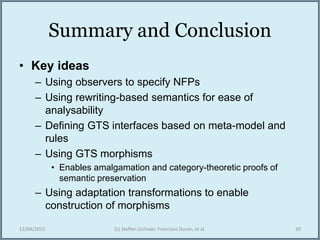 Summary and Conclusion
• Key ideas
– Using observers to specify NFPs
– Using rewriting-based semantics for ease of
analysability
– Defining GTS interfaces based on meta-model and
rules
– Using GTS morphisms
• Enables amalgamation and category-theoretic proofs of
semantic preservation
– Using adaptation transformations to enable
construction of morphisms
12/04/2015 (c) Steffen Zschaler, Francisco Duran, et al. 39
 