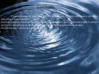 Conclusão   O que acabamos de concluir é que nenhum ser vivo sobrevive sem água e, por outro lado, nada a pode substituir. Estamos, portanto, diante do recurso natural mais precioso e, porventura mais frágil. E também concluímos que apenas os seres vivos podem utilizar uma pequena fonte da água. Por isso há que a conservar e preservar. 