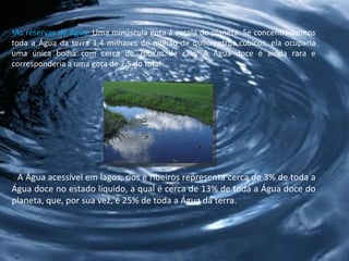 As reservas de Água:  Uma minúscula gota á escala do planeta. Se concentrássemos toda a Água da terra 1,4 milhares de milhão de quilómetros cúbicos, ela ocuparia uma única bolha com cerca de 700Km de raio. A Água doce é ainda rara e corresponderia a uma gota de 2,5 do total.  A Água acessível em lagos, rios e ribeiros representa cerca de 3% de toda a Água doce no estado líquido, a qual é cerca de 13% de toda a Água doce do planeta, que, por sua vez, é 25% de toda a Água da terra.  