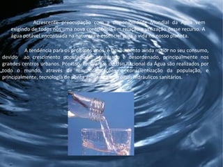 Acrescente preocupação com a disponibilidade Mundial da Água vem exigindo de todos nós uma nova consciência em relação a utilização desse recurso. A água potável encontrada na natureza é essencial para a vida no nosso planeta.  A tendência para os próximos anos, é um aumento ainda maior no seu consumo, devido  ao crescimento populacional acentuado e desordenado, principalmente nos grandes centros urbanos. Por isso, Programas de Uso Racional da Água são realizados por todo o mundo, através de leis, orientações e conscientização da população, e principalmente, tecnologia de ponta aplicada a aparelhos hidráulicos sanitários. 