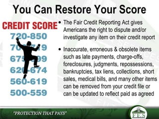 You Can Restore Your Score
 The Fair Credit Reporting Act gives
Americans the right to dispute and/or
investigate any item on their credit report
 Inaccurate, erroneous & obsolete items
such as late payments, charge-offs,
foreclosures, judgments, repossessions,
bankruptcies, tax liens, collections, short
sales, medical bills, and many other items
can be removed from your credit file or
can be updated to reflect paid as agreed
 