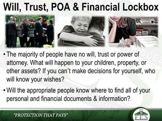 •The majority of people have no will, trust or power of
attorney. What will happen to your children, property, or
other assets? If you can’t make decisions for yourself, who
will know your wishes?
•Will the appropriate people know where to find all of your
personal and financial documents & information?
Will, Trust, POA & Financial Lockbox
 