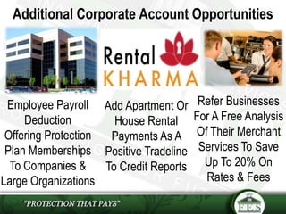 Additional Corporate Account Opportunities
Refer Businesses
For A Free Analysis
Of Their Merchant
Services To Save
Up To 20% On
Rates & Fees
Employee Payroll
Deduction
Offering Protection
Plan Memberships
To Companies &
Large Organizations
Add Apartment Or
House Rental
Payments As A
Positive Tradeline
To Credit Reports
 