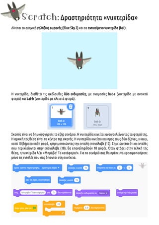 Scratch: Δραστηριότητα «νυχτερίδα»
Δίνεται το σκηνικό γαλάζιος ουρανός (Blue Sky 2) και το αντικείμενο νυχτερίδα (bat).
Η νυχτερίδα, διαθέτει τις ακόλουθες δύο ενδυμασίες, με ονομασίες bat-a (νυχτερίδα με ανοικτά
φτερά) και bat-b (νυχτερίδα με κλειστά φτερά).
Σκοπός είναι να δημιουργήσετε το εξής σενάριο. Η νυχτερίδα κινείται ανοιγοκλείνοντας τα φτερά της.
Η αρχική της θέση είναι το κέντρο της σκηνής. Η νυχτερίδα κινείται και προς τους δύο άξονες, χ και y,
κατά 10 βήματα κάθε φορά, χρησιμοποιώντας την εντολή επανάλαβε (10). Σημειώνεται ότι οι εντολές
που περικλείονται στην επανάλαβε (10), θα επαναληφθούν 10 φορές. Όταν φτάσει στην τελική της
θέση, η νυχτερίδα λέει «Μπράβο! Τα κατάφερα!». Για το σενάριό σας θα πρέπει να χρησιμοποιήσετε
μόνο τις εντολές που σας δίνονται στη συνέχεια.
 