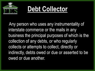 Debt Collector

Any person who uses any instrumentality of
interstate commerce or the mails in any
business the principal purposes of which is the
collection of any debts, or who regularly
collects or attempts to collect, directly or
indirectly, debts owed or due or asserted to be
owed or due another.
 
