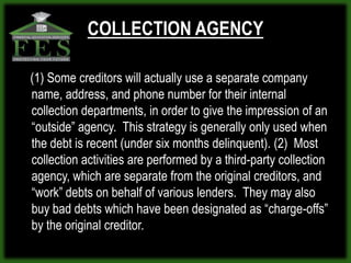 COLLECTION AGENCY

(1) Some creditors will actually use a separate company
name, address, and phone number for their internal
collection departments, in order to give the impression of an
“outside” agency. This strategy is generally only used when
the debt is recent (under six months delinquent). (2) Most
collection activities are performed by a third-party collection
agency, which are separate from the original creditors, and
“work” debts on behalf of various lenders. They may also
buy bad debts which have been designated as “charge-offs”
by the original creditor.
 