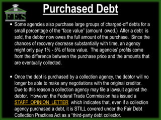 Purchased Debt
 Some agencies also purchase large groups of charged-off debts for a
  small percentage of the “face value” (amount owed.) After a debt is
  sold, the debtor now owes the full amount of the purchase. Since the
  chances of recovery decrease substantially with time, an agency
  might only pay 1% - 5% of face value. The agencies’ profits come
  from the difference between the purchase price and the amounts that
  are eventually collected.

 Once the debt is purchased by a collection agency, the debtor will no
  longer be able to make any negotiations with the original creditor.
  Due to this reason a collection agency may file a lawsuit against the
  debtor. However, the Federal Trade Commission has issued a
  STAFF OPINION LETTER which indicates that, even if a collection
  agency purchased a debt, it is STILL covered under the Fair Debt
  Collection Practices Act as a “third-party debt collector.
 