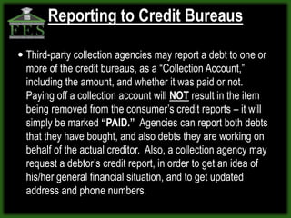 Reporting to Credit Bureaus

 Third-party collection agencies may report a debt to one or
  more of the credit bureaus, as a “Collection Account,”
  including the amount, and whether it was paid or not.
  Paying off a collection account will NOT result in the item
  being removed from the consumer’s credit reports – it will
  simply be marked “PAID.” Agencies can report both debts
  that they have bought, and also debts they are working on
  behalf of the actual creditor. Also, a collection agency may
  request a debtor’s credit report, in order to get an idea of
  his/her general financial situation, and to get updated
  address and phone numbers.
 